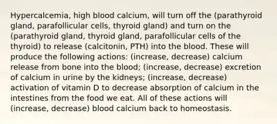 Hypercalcemia, high blood calcium, will turn off the (parathyroid gland, parafollicular cells, thyroid gland) and turn on the (parathyroid gland, thyroid gland, parafollicular cells of the thyroid) to release (calcitonin, PTH) into the blood. These will produce the following actions: (increase, decrease) calcium release from bone into the blood; (increase, decrease) excretion of calcium in urine by the kidneys; (increase, decrease) activation of vitamin D to decrease absorption of calcium in the intestines from the food we eat. All of these actions will (increase, decrease) blood calcium back to homeostasis.