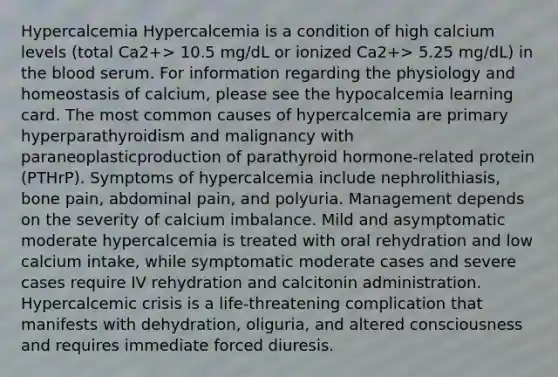 Hypercalcemia Hypercalcemia is a condition of high calcium levels (total Ca2+> 10.5 mg/dL or ionized Ca2+> 5.25 mg/dL) in the blood serum. For information regarding the physiology and homeostasis of calcium, please see the hypocalcemia learning card. The most common causes of hypercalcemia are primary hyperparathyroidism and malignancy with paraneoplasticproduction of parathyroid hormone-related protein (PTHrP). Symptoms of hypercalcemia include nephrolithiasis, bone pain, abdominal pain, and polyuria. Management depends on the severity of calcium imbalance. Mild and asymptomatic moderate hypercalcemia is treated with oral rehydration and low calcium intake, while symptomatic moderate cases and severe cases require IV rehydration and calcitonin administration. Hypercalcemic crisis is a life-threatening complication that manifests with dehydration, oliguria, and altered consciousness and requires immediate forced diuresis.