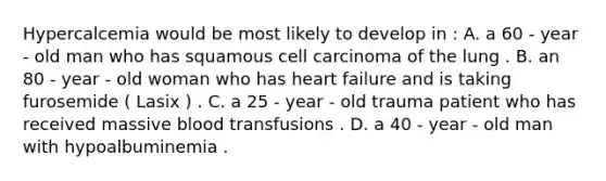 Hypercalcemia would be most likely to develop in : A. a 60 - year - old man who has squamous cell carcinoma of the lung . B. an 80 - year - old woman who has heart failure and is taking furosemide ( Lasix ) . C. a 25 - year - old trauma patient who has received massive blood transfusions . D. a 40 - year - old man with hypoalbuminemia .