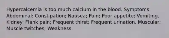 Hypercalcemia is too much calcium in the blood. Symptoms: Abdominal: Constipation; Nausea; Pain; Poor appetite; Vomiting. Kidney: Flank pain; Frequent thirst; Frequent urination. Muscular: Muscle twitches; Weakness.