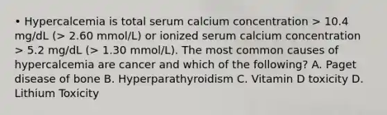 • Hypercalcemia is total serum calcium concentration > 10.4 mg/dL (> 2.60 mmol/L) or ionized serum calcium concentration > 5.2 mg/dL (> 1.30 mmol/L). The most common causes of hypercalcemia are cancer and which of the following? A. Paget disease of bone B. Hyperparathyroidism C. Vitamin D toxicity D. Lithium Toxicity