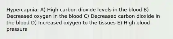 Hypercapnia: A) High carbon dioxide levels in the blood B) Decreased oxygen in the blood C) Decreased carbon dioxide in the blood D) Increased oxygen to the tissues E) High blood pressure