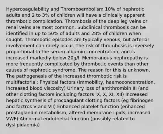 Hypercoagulability and Thromboembolism 10% of nephrotic adults and 2 to 3% of children will have a clinically apparent thrombotic complication. Thrombosis of the deep leg veins or renal veins are most common. Subclinical thrombosis can be identified in up to 50% of adults and 28% of children when sought. Thrombotic episodes are typically venous, but arterial involvement can rarely occur. The risk of thrombosis is inversely proportional to the serum albumin concentration, and is increased markedly below 20g/l. Membranous nephropathy is more frequently complicated by thrombotic events than other causes of nephrotic syndrome. The reason for this is unknown. The pathogenesis of the increased thrombotic risk is multifactorial: Physical factors (immobility, haemoconcentration, increased blood viscosity) Urinary loss of antithrombin III (and other clotting factors including factors IX, X, XI, XII) Increased hepatic synthesis of procoagulant clotting factors (eg fibrinogen and factros V and VII) Enhanced platelet function (enhanced prostaglandin metabolism, altered membrane lipids, increased VWF) Abnormal endothelial function (possibly related to dyslipidaemia)