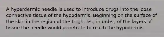 A hyperdermic needle is used to introduce drugs into the loose connective tissue of the hypodermis. Beginning on the surface of the skin in the region of the thigh, list, in order, of the layers of tissue the needle would penetrate to reach the hypodermis.