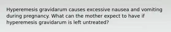 Hyperemesis gravidarum causes excessive nausea and vomiting during pregnancy. What can the mother expect to have if hyperemesis gravidarum is left untreated?