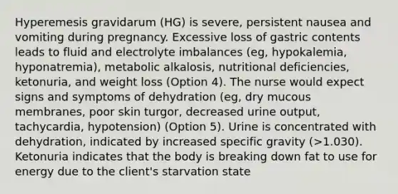 Hyperemesis gravidarum (HG) is severe, persistent nausea and vomiting during pregnancy. Excessive loss of gastric contents leads to fluid and electrolyte imbalances (eg, hypokalemia, hyponatremia), metabolic alkalosis, nutritional deficiencies, ketonuria, and weight loss (Option 4). The nurse would expect signs and symptoms of dehydration (eg, dry mucous membranes, poor skin turgor, decreased urine output, tachycardia, hypotension) (Option 5). Urine is concentrated with dehydration, indicated by increased specific gravity (>1.030). Ketonuria indicates that the body is breaking down fat to use for energy due to the client's starvation state