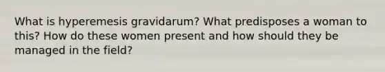 What is hyperemesis gravidarum? What predisposes a woman to this? How do these women present and how should they be managed in the field?