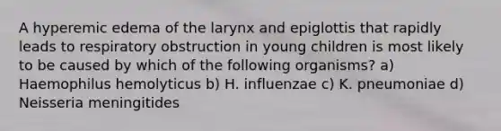 A hyperemic edema of the larynx and epiglottis that rapidly leads to respiratory obstruction in young children is most likely to be caused by which of the following organisms? a) Haemophilus hemolyticus b) H. influenzae c) K. pneumoniae d) Neisseria meningitides