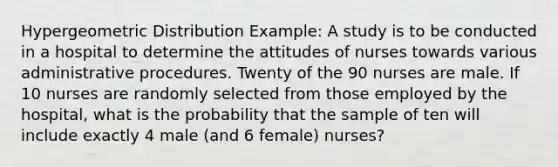 Hyper<a href='https://www.questionai.com/knowledge/khV2xGTubW-geometric-distribution' class='anchor-knowledge'>geometric distribution</a> Example: A study is to be conducted in a hospital to determine the attitudes of nurses towards various administrative procedures. Twenty of the 90 nurses are male. If 10 nurses are randomly selected from those employed by the hospital, what is the probability that the sample of ten will include exactly 4 male (and 6 female) nurses?