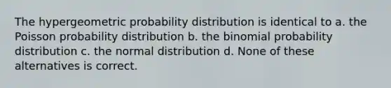 The hypergeometric probability distribution is identical to a. the Poisson probability distribution b. the binomial probability distribution c. the normal distribution d. None of these alternatives is correct.