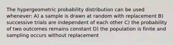 The hypergeometric probability distribution can be used whenever: A) a sample is drawn at random with replacement B) successive trials are independent of each other C) the probability of two outcomes remains constant D) the population is finite and sampling occurs without replacement