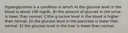 Hyperglycemia is a condition in which A) the glucose level in the blood is about 100 mg/dL. B) the amount of glucose in the urine is lower than normal. C)the g lucose level in the blood is higher than normal. D) the glucose level in the pancreas is lower than normal. E) the glucose level in the liver is lower than normal.