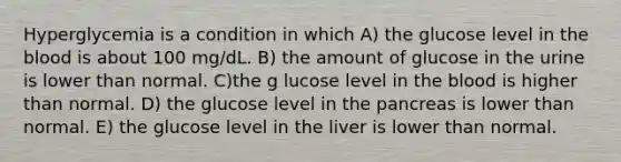 Hyperglycemia is a condition in which A) the glucose level in the blood is about 100 mg/dL. B) the amount of glucose in the urine is lower than normal. C)the g lucose level in the blood is higher than normal. D) the glucose level in the pancreas is lower than normal. E) the glucose level in the liver is lower than normal.