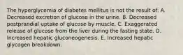 The hyperglycemia of diabetes mellitus is not the result of: A. Decreased excretion of glucose in the urine. B. Decreased postprandial uptake of glucose by muscle. C. Exaggerated release of glucose from the liver during the fasting state. D. Increased hepatic gluconeogenesis. E. Increased hepatic glycogen breakdown.