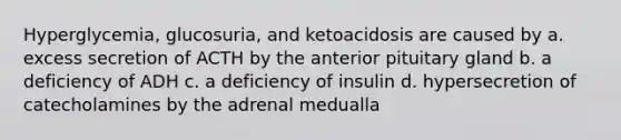 Hyperglycemia, glucosuria, and ketoacidosis are caused by a. excess secretion of ACTH by the anterior pituitary gland b. a deficiency of ADH c. a deficiency of insulin d. hypersecretion of catecholamines by the adrenal medualla