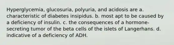 Hyperglycemia, glucosuria, polyuria, and acidosis are a. characteristic of diabetes insipidus. b. most apt to be caused by a deficiency of insulin. c. the consequences of a hormone-secreting tumor of the beta cells of the islets of Langerhans. d. indicative of a deficiency of ADH.