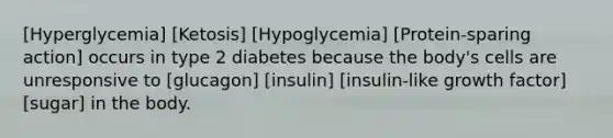 [Hyperglycemia] [Ketosis] [Hypoglycemia] [Protein-sparing action] occurs in type 2 diabetes because the body's cells are unresponsive to [glucagon] [insulin] [insulin-like growth factor] [sugar] in the body.