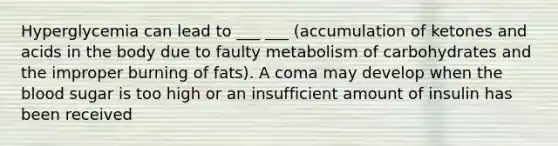 Hyperglycemia can lead to ___ ___ (accumulation of ketones and acids in the body due to faulty metabolism of carbohydrates and the improper burning of fats). A coma may develop when the blood sugar is too high or an insufficient amount of insulin has been received