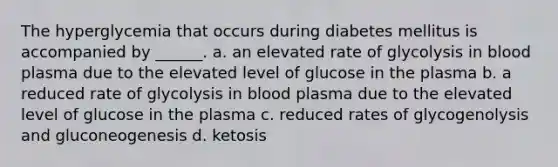 The hyperglycemia that occurs during diabetes mellitus is accompanied by ______. a. an elevated rate of glycolysis in blood plasma due to the elevated level of glucose in the plasma b. a reduced rate of glycolysis in blood plasma due to the elevated level of glucose in the plasma c. reduced rates of glycogenolysis and gluconeogenesis d. ketosis