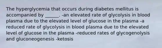 The hyperglycemia that occurs during diabetes mellitus is accompanied by ______. -an elevated rate of glycolysis in blood plasma due to the elevated level of glucose in the plasma -a reduced rate of glycolysis in blood plasma due to the elevated level of glucose in the plasma -reduced rates of glycogenolysis and gluconeogenesis -ketosis