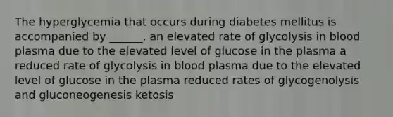 The hyperglycemia that occurs during diabetes mellitus is accompanied by ______. an elevated rate of glycolysis in blood plasma due to the elevated level of glucose in the plasma a reduced rate of glycolysis in blood plasma due to the elevated level of glucose in the plasma reduced rates of glycogenolysis and gluconeogenesis ketosis