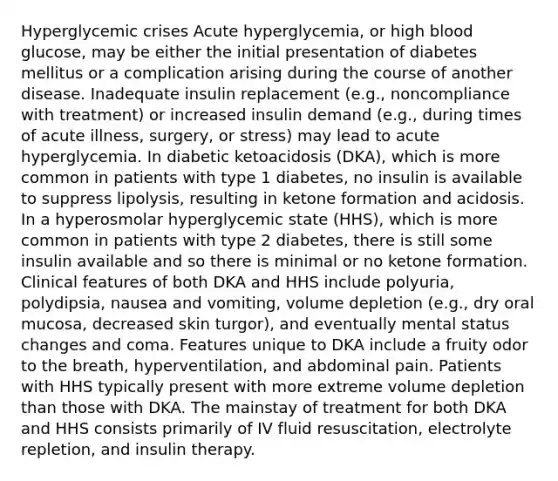 Hyperglycemic crises Acute hyperglycemia, or high blood glucose, may be either the initial presentation of diabetes mellitus or a complication arising during the course of another disease. Inadequate insulin replacement (e.g., noncompliance with treatment) or increased insulin demand (e.g., during times of acute illness, surgery, or stress) may lead to acute hyperglycemia. In diabetic ketoacidosis (DKA), which is more common in patients with type 1 diabetes, no insulin is available to suppress lipolysis, resulting in ketone formation and acidosis. In a hyperosmolar hyperglycemic state (HHS), which is more common in patients with type 2 diabetes, there is still some insulin available and so there is minimal or no ketone formation. Clinical features of both DKA and HHS include polyuria, polydipsia, nausea and vomiting, volume depletion (e.g., dry oral mucosa, decreased skin turgor), and eventually mental status changes and coma. Features unique to DKA include a fruity odor to the breath, hyperventilation, and abdominal pain. Patients with HHS typically present with more extreme volume depletion than those with DKA. The mainstay of treatment for both DKA and HHS consists primarily of IV fluid resuscitation, electrolyte repletion, and insulin therapy.