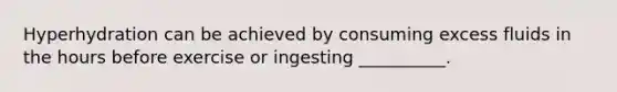 Hyperhydration can be achieved by consuming excess fluids in the hours before exercise or ingesting __________.