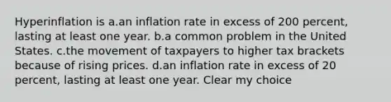 Hyperinflation is a.an inflation rate in excess of 200 percent, lasting at least one year. b.a common problem in the United States. c.the movement of taxpayers to higher tax brackets because of rising prices. d.an inflation rate in excess of 20 percent, lasting at least one year. Clear my choice