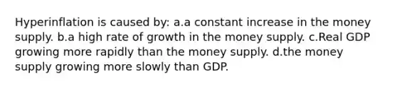 Hyperinflation is caused by: a.a constant increase in the money supply. b.a high rate of growth in the money supply. c.Real GDP growing more rapidly than the money supply. d.the money supply growing more slowly than GDP.