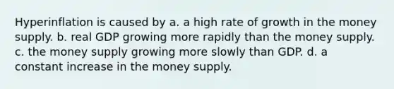 Hyperinflation is caused by a. a high rate of growth in the money supply. b. real GDP growing more rapidly than the money supply. c. the money supply growing more slowly than GDP. d. a constant increase in the money supply.