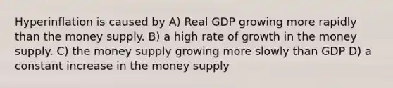 Hyperinflation is caused by A) Real GDP growing more rapidly than the money supply. B) a high rate of growth in the money supply. C) the money supply growing more slowly than GDP D) a constant increase in the money supply