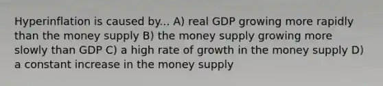 Hyperinflation is caused by... A) real GDP growing more rapidly than the money supply B) the money supply growing more slowly than GDP C) a high rate of growth in the money supply D) a constant increase in the money supply