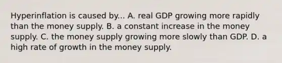 Hyperinflation is caused by... A. real GDP growing more rapidly than the money supply. B. a constant increase in the money supply. C. the money supply growing more slowly than GDP. D. a high rate of growth in the money supply.