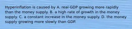 Hyperinflation is caused by A. real GDP growing more rapidly than the money supply. B. a high rate of growth in the money supply. C. a constant increase in the money supply. D. the money supply growing more slowly than GDP.