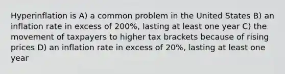 Hyperinflation is A) a common problem in the United States B) an inflation rate in excess of 200%, lasting at least one year C) the movement of taxpayers to higher tax brackets because of rising prices D) an inflation rate in excess of 20%, lasting at least one year