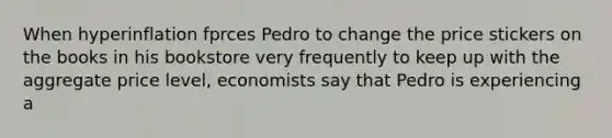 When hyperinflation fprces Pedro to change the price stickers on the books in his bookstore very frequently to keep up with the aggregate price level, economists say that Pedro is experiencing a