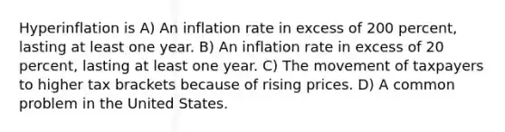 Hyperinflation is A) An inflation rate in excess of 200 percent, lasting at least one year. B) An inflation rate in excess of 20 percent, lasting at least one year. C) The movement of taxpayers to higher tax brackets because of rising prices. D) A common problem in the United States.