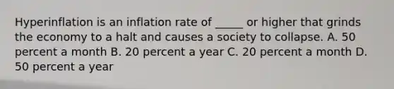 Hyperinflation is an inflation rate of​ _____ or higher that grinds the economy to a halt and causes a society to collapse. A. 50 percent a month B. 20 percent a year C. 20 percent a month D. 50 percent a year