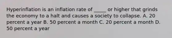 Hyperinflation is an inflation rate of​ _____ or higher that grinds the economy to a halt and causes a society to collapse. A. 20 percent a year B. 50 percent a month C. 20 percent a month D. 50 percent a year