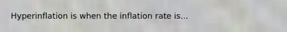 Hyperinflation is when the inflation rate is...