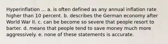 Hyperinflation ... a. is often defined as any annual inflation rate higher than 10 percent. b. describes the German economy after World War II. c. can be become so severe that people resort to barter. d. means that people tend to save money much more aggressively. e. none of these statements is accurate.