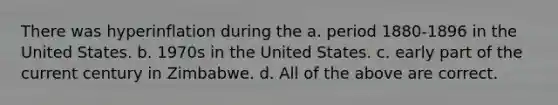 There was hyperinflation during the a. period 1880-1896 in the United States. b. 1970s in the United States. c. early part of the current century in Zimbabwe. d. All of the above are correct.