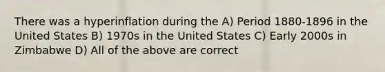 There was a hyperinflation during the A) Period 1880-1896 in the United States B) 1970s in the United States C) Early 2000s in Zimbabwe D) All of the above are correct