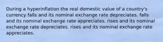 During a hyperinflation the real domestic value of a country's currency falls and its nominal exchange rate depreciates. falls and its nominal exchange rate appreciates. rises and its nominal exchange rate depreciates. rises and its nominal exchange rate appreciates.