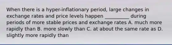 When there is a hyper-inflationary period, large changes in exchange rates and price levels happen __________ during periods of more stable prices and exchange rates A. much more rapidly than B. more slowly than C. at about the same rate as D. slightly more rapidly than