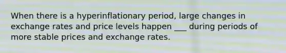 When there is a hyperinflationary period, large changes in exchange rates and price levels happen ___ during periods of more stable prices and exchange rates.