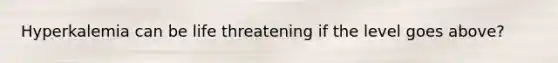 Hyperkalemia can be life threatening if the level goes above?