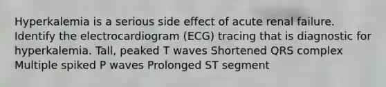 Hyperkalemia is a serious side effect of acute renal failure. Identify the electrocardiogram (ECG) tracing that is diagnostic for hyperkalemia. Tall, peaked T waves Shortened QRS complex Multiple spiked P waves Prolonged ST segment