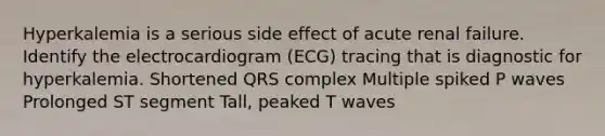 Hyperkalemia is a serious side effect of acute renal failure. Identify the electrocardiogram (ECG) tracing that is diagnostic for hyperkalemia. Shortened QRS complex Multiple spiked P waves Prolonged ST segment Tall, peaked T waves