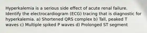 Hyperkalemia is a serious side effect of acute renal failure. Identify the electrocardiogram (ECG) tracing that is diagnostic for hyperkalemia. a) Shortened QRS complex b) Tall, peaked T waves c) Multiple spiked P waves d) Prolonged ST segment
